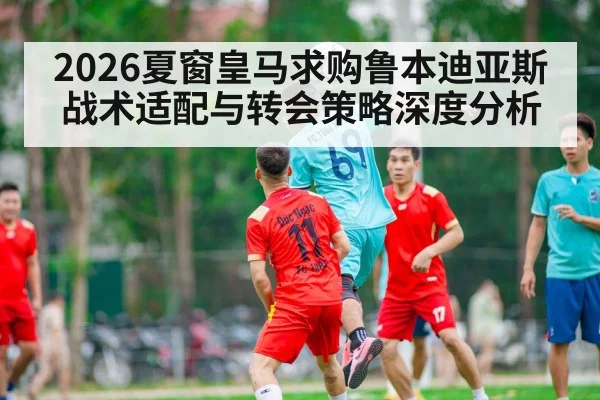 2026夏窗皇马求购鲁本迪亚斯战术适配与转会策略深度分析