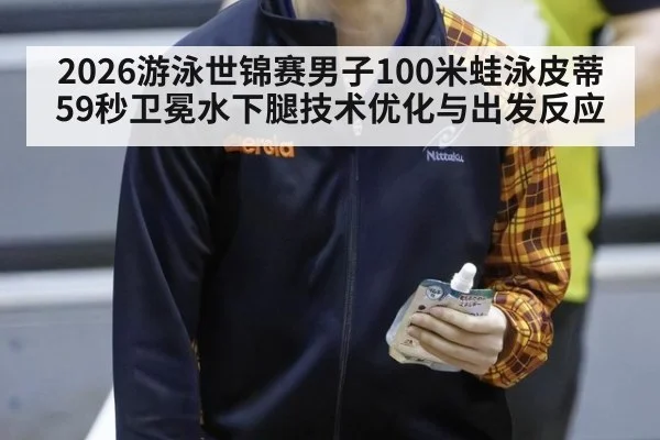 2026游泳世锦赛男子100米蛙泳皮蒂59秒卫冕水下腿技术优化与出发反应