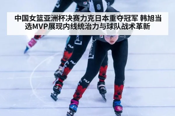中国女篮亚洲杯决赛力克日本重夺冠军 韩旭当选MVP展现内线统治力与球队战术革新