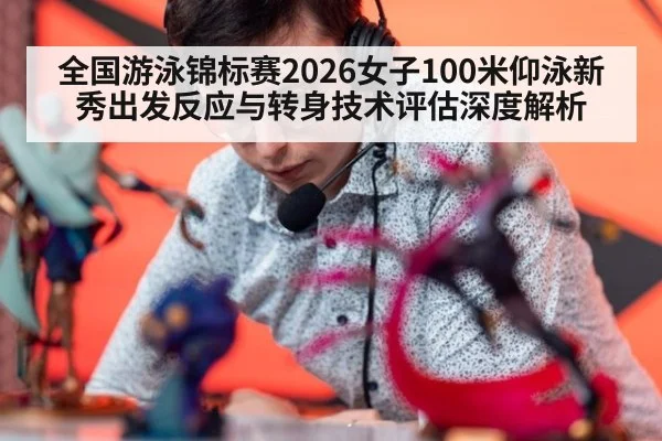 全国游泳锦标赛2026女子100米仰泳新秀出发反应与转身技术评估深度解析
