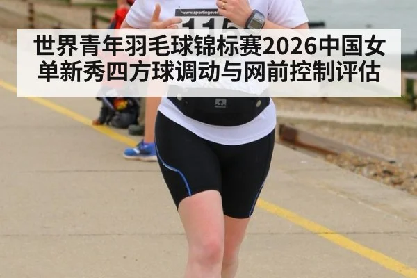 世界青年羽毛球锦标赛2026中国女单新秀四方球调动与网前控制评估