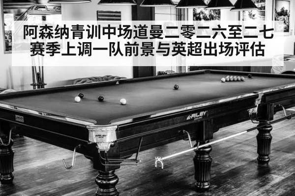 阿森纳青训中场道曼二零二六至二七赛季上调一队前景与英超出场评估